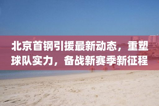 北京首鋼引援最新動態(tài),重塑球隊實力,備戰(zhàn)新賽季新征程