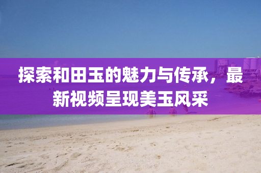 探索和田玉的魅力與傳承，最新視頻呈現美玉風采