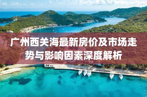 廣州西關海最新房價及市場走勢與影響因素深度解析