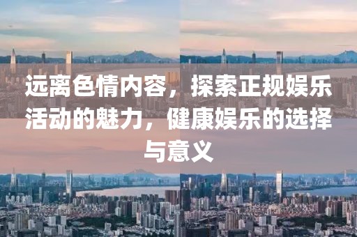 遠離色情內容,探索正規娛樂活動的魅力,健康娛樂的選擇與意義