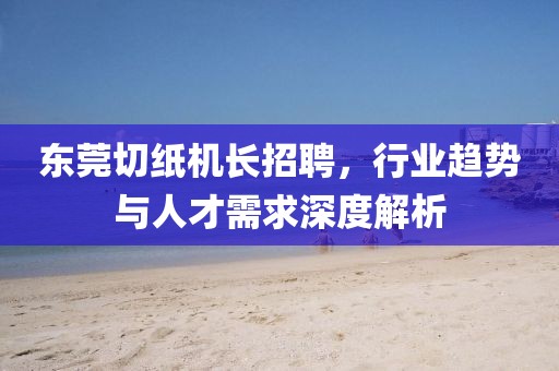 東莞切紙機長招聘,行業(yè)趨勢與人才需求深度解析