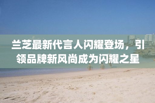 蘭芝最新代言人閃耀登場,引領品牌新風尚成為閃耀之星