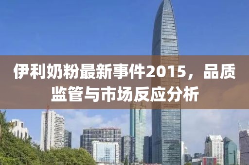 伊利奶粉最新事件2015,品質監管與市場反應分析