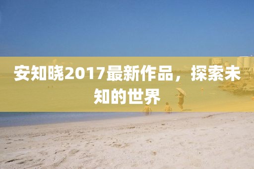 安知曉2017最新作品,探索未知的世界