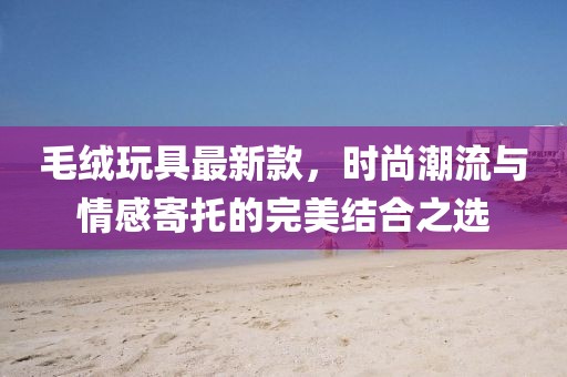毛絨玩具最新款,時尚潮流與情感寄托的完美結(jié)合之選