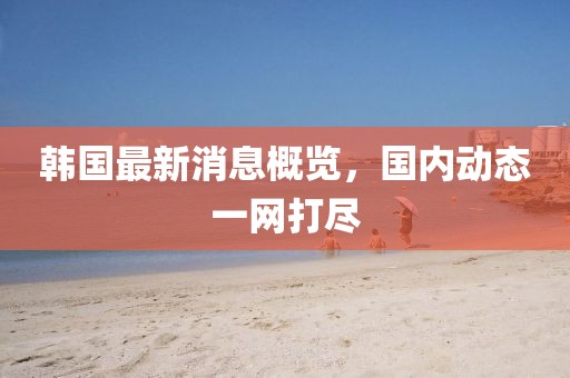 韓國最新消息概覽,國內動態一網打盡