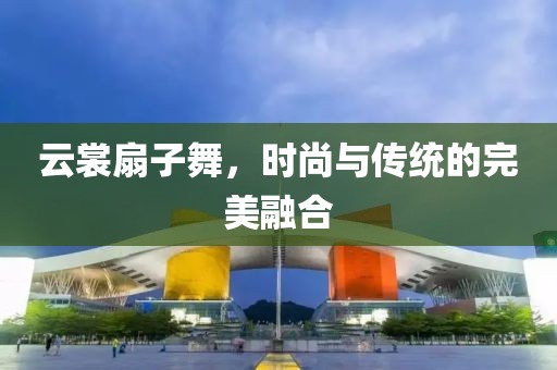 云裳扇子舞,時尚與傳統(tǒng)的完美融合