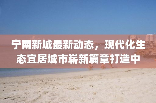 寧南新城最新動態,現代化生態宜居城市嶄新篇章打造中