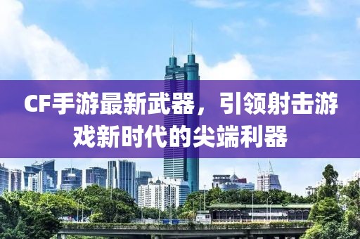 CF手游最新武器,引領射擊游戲新時代的尖端利器