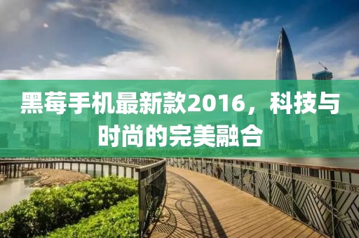 黑莓手機最新款2016,科技與時尚的完美融合