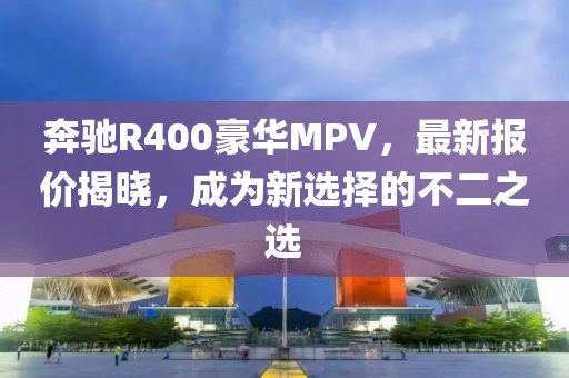 奔馳R400豪華MPV,最新報價揭曉,成為新選擇的不二之選