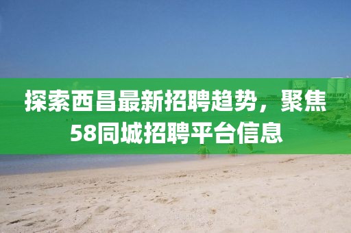 探索西昌最新招聘趨勢,聚焦58同城招聘平臺信息