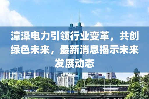 漳澤電力引領行業變革,共創綠色未來,最新消息揭示未來發展動態