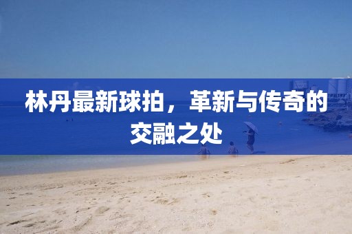 林丹最新球拍,革新與傳奇的交融之處