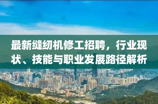 最新縫紉機修工招聘，行業現狀、技能與職業發展路徑解析