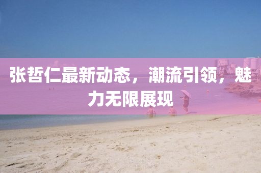 張哲仁最新動態,潮流引領,魅力無限展現