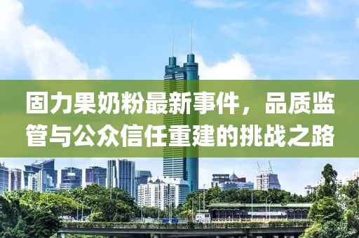 固力果奶粉最新事件,品質監管與公眾信任重建的挑戰之路
