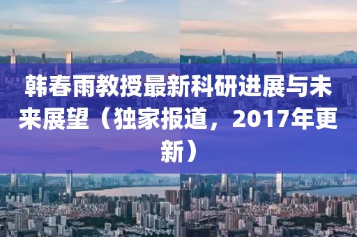 韓春雨教授最新科研進展與未來展望（獨家報道，2017年更新）