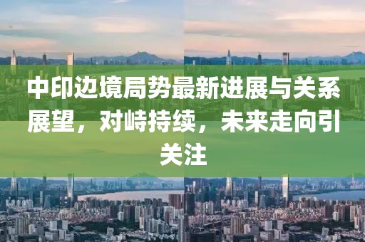 中印邊境局勢最新進展與關系展望,對峙持續,未來走向引關注