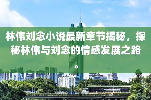 林偉劉念小說最新章節(jié)揭秘,探秘林偉與劉念的情感發(fā)展之路。