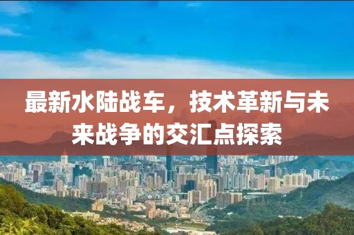 最新水陸戰車，技術革新與未來戰爭的交匯點探索