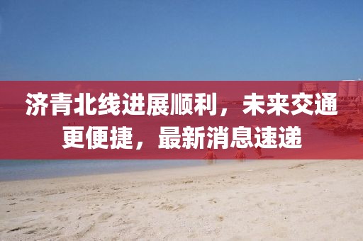濟青北線進展順利,未來交通更便捷,最新消息速遞