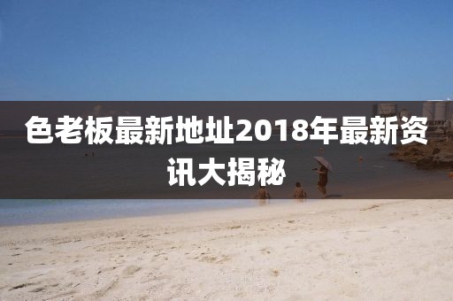 色老板最新地址2018年最新資訊大揭秘