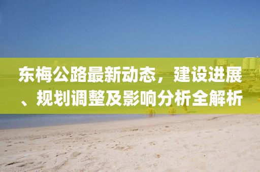 東梅公路最新動態,建設進展、規劃調整及影響分析全解析