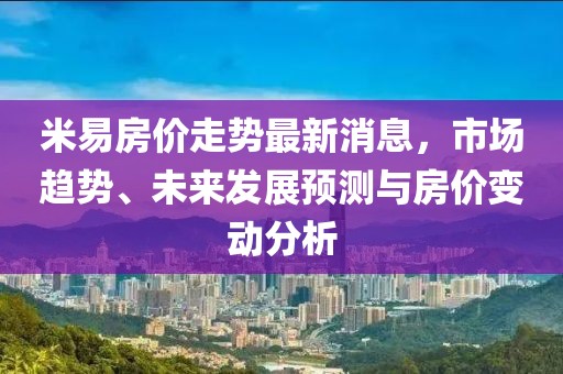 米易房價走勢最新消息,市場趨勢、未來發展預測與房價變動分析