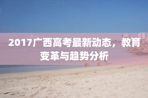 2017廣西高考最新動態,教育變革與趨勢分析