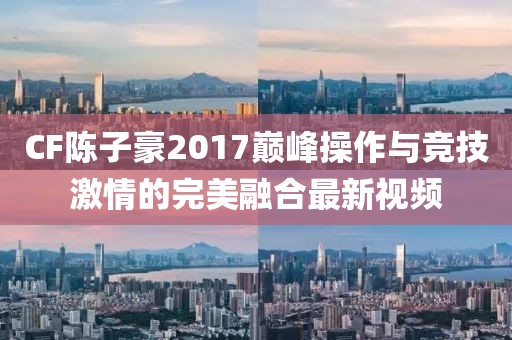 CF陳子豪2017巔峰操作與競技激情的完美融合最新視頻