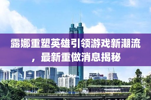 露娜重塑英雄引領游戲新潮流,最新重做消息揭秘