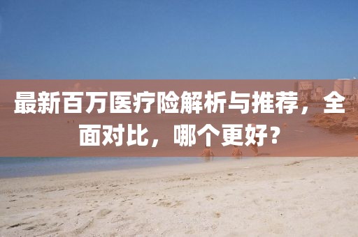 最新百萬醫(yī)療險解析與推薦，全面對比，哪個更好？