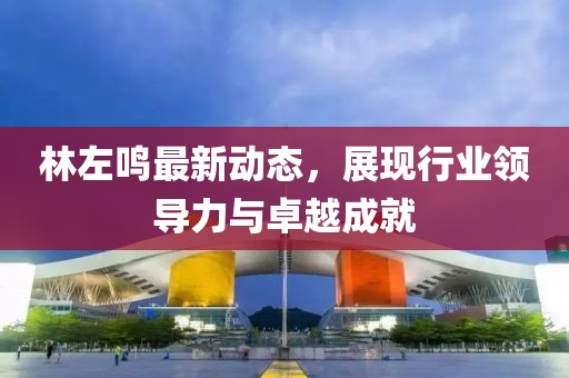 林左鳴最新動態,展現行業領導力與卓越成就