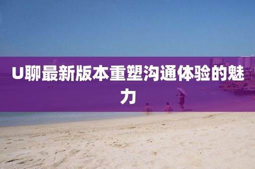 U聊最新版本重塑溝通體驗的魅力