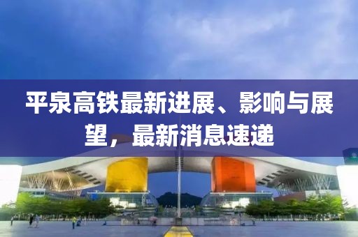 平泉高鐵最新進(jìn)展、影響與展望,最新消息速遞