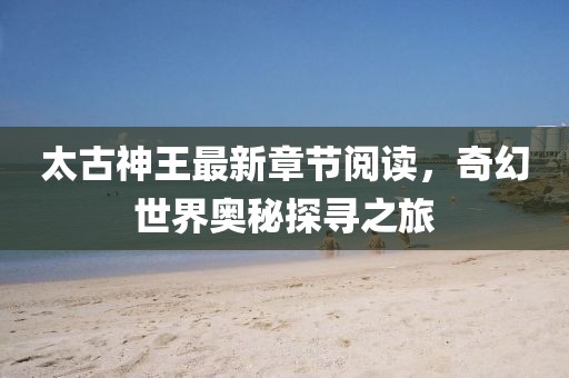 太古神王最新章節(jié)閱讀，奇幻世界奧秘探尋之旅
