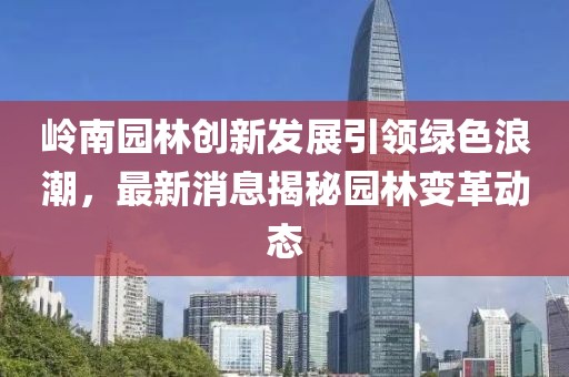 嶺南園林創新發展引領綠色浪潮,最新消息揭秘園林變革動態