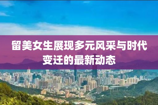 留美女生展現多元風采與時代變遷的最新動態