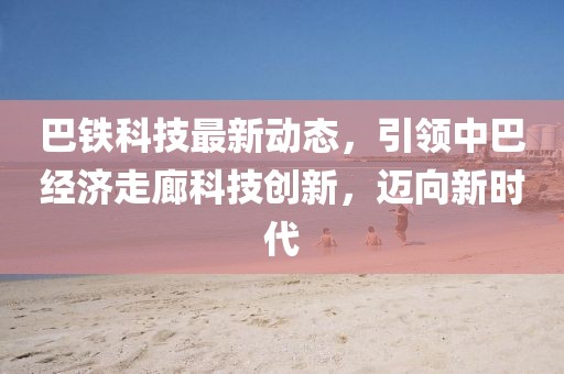 巴鐵科技最新動(dòng)態(tài),引領(lǐng)中巴經(jīng)濟(jì)走廊科技創(chuàng)新,邁向新時(shí)代