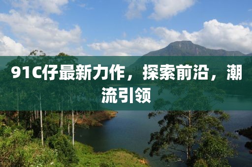 91C仔最新力作,探索前沿,潮流引領