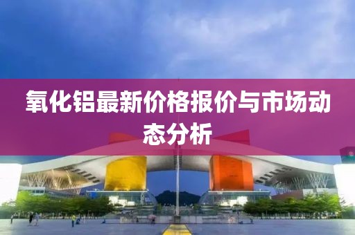 氧化鋁最新價格報價與市場動態(tài)分析