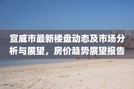 宣威市最新樓盤動態及市場分析與展望,房價趨勢展望報告