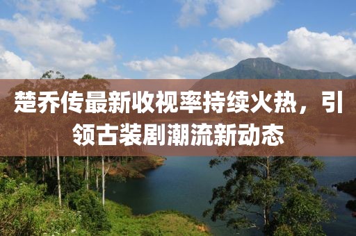 楚喬傳最新收視率持續火熱,引領古裝劇潮流新動態