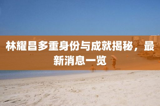 林耀昌多重身份與成就揭秘,最新消息一覽