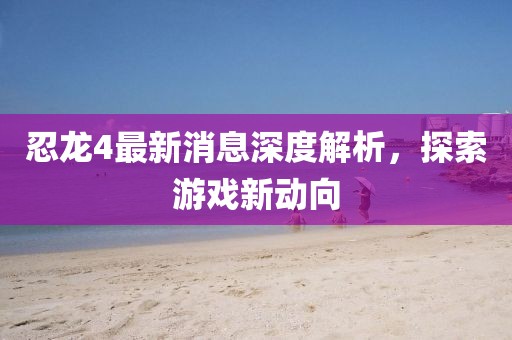 忍龍4最新消息深度解析，探索游戲新動向
