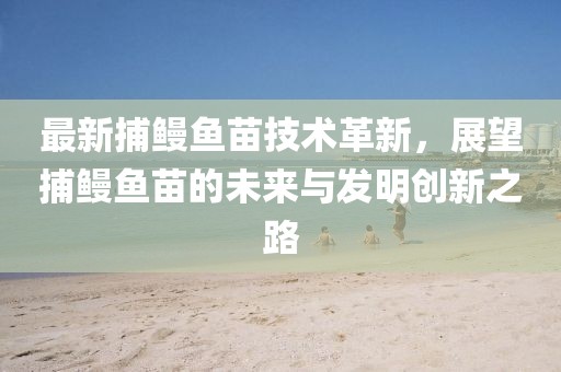 最新捕鰻魚苗技術革新,展望捕鰻魚苗的未來與發明創新之路