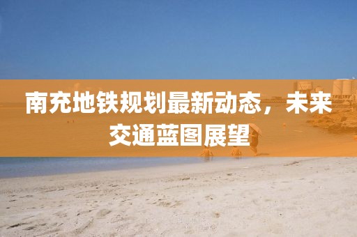 南充地鐵規劃最新動態,未來交通藍圖展望