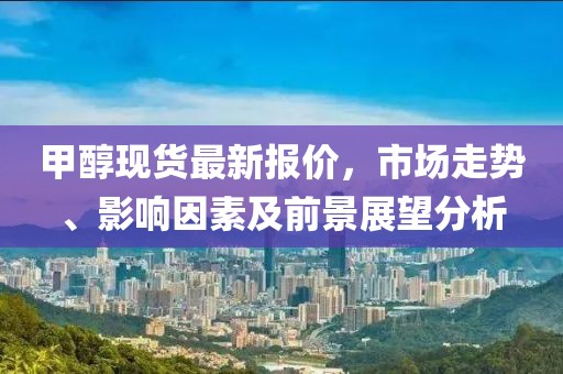 甲醇現(xiàn)貨最新報(bào)價(jià),市場(chǎng)走勢(shì)、影響因素及前景展望分析