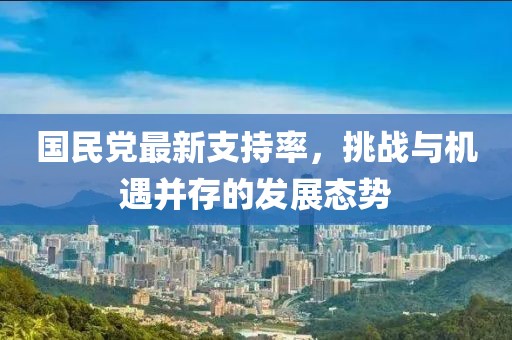 國民黨最新支持率,挑戰與機遇并存的發展態勢